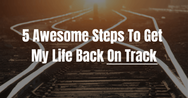5 Awesome Steps To Get My Life Back On Track